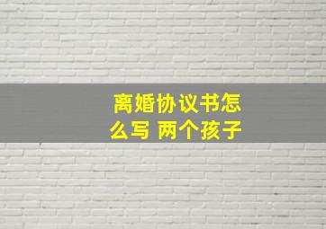 离婚协议书怎么写 两个孩子